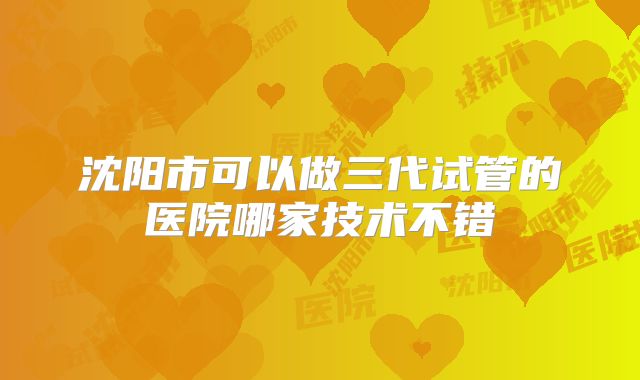 沈阳市可以做三代试管的医院哪家技术不错