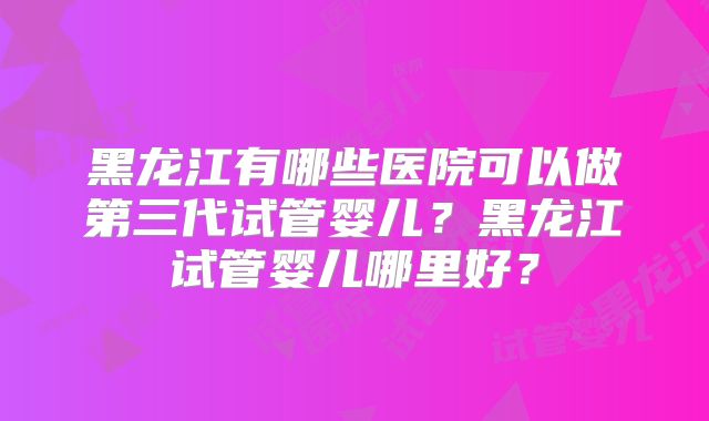 黑龙江有哪些医院可以做第三代试管婴儿？黑龙江试管婴儿哪里好？