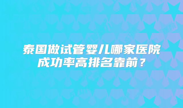 泰国做试管婴儿哪家医院成功率高排名靠前?