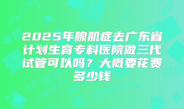 2025年腺肌症去广东省计划生育专科医院做三代试管可以吗？大概要花费多少钱