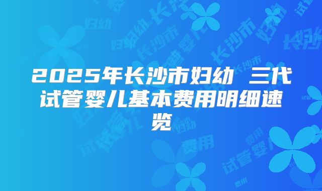 2025年长沙市妇幼 三代试管婴儿基本费用明细速览