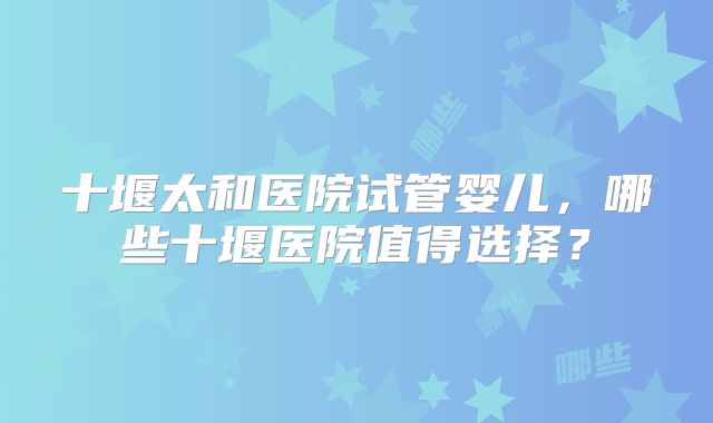 十堰太和医院试管婴儿，哪些十堰医院值得选择？