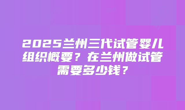 2025兰州三代试管婴儿组织概要?在兰州做试管需要多少钱?