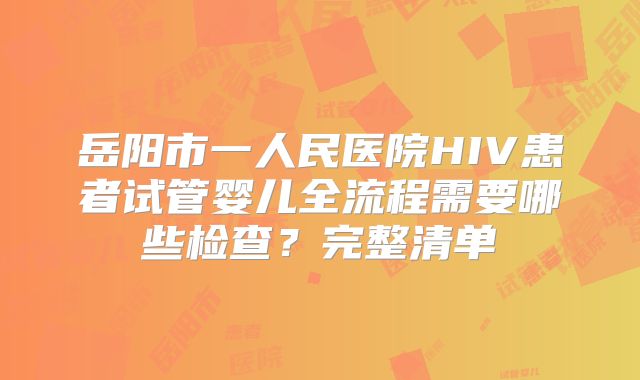 岳阳市一人民医院HIV患者试管婴儿全流程需要哪些检查？完整清单