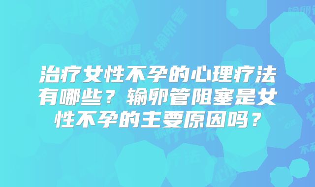治疗女性不孕的心理疗法有哪些?输卵管阻塞是女性不孕的主要原因吗?