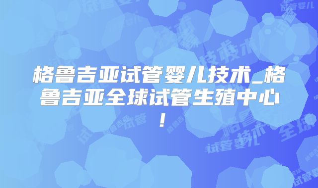 格鲁吉亚试管婴儿技术_格鲁吉亚全球试管生殖中心！