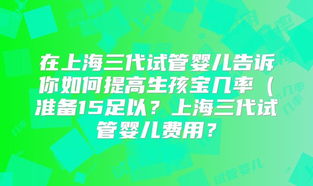在上海三代试管婴儿告诉你如何提高生孩宝几率（准备15足以？上海三代试管婴儿费用？
