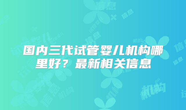 国内三代试管婴儿机构哪里好?最新相关信息