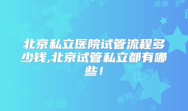 北京私立医院试管流程多少钱,北京试管私立都有哪些!