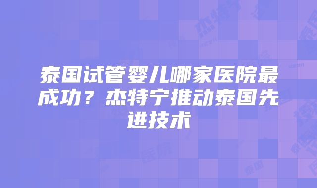 泰国试管婴儿哪家医院最成功？杰特宁推动泰国先进技术