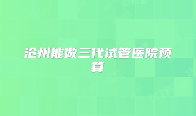 沧州能做三代试管医院预算