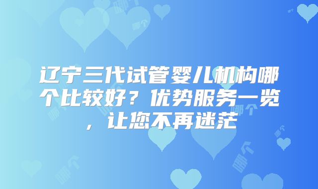 辽宁三代试管婴儿机构哪个比较好？优势服务一览，让您不再迷茫
