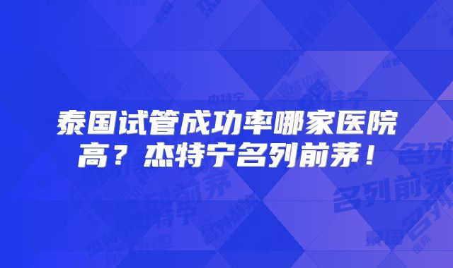 泰国试管成功率哪家医院高？杰特宁名列前茅！