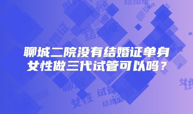聊城二院没有结婚证单身女性做三代试管可以吗？