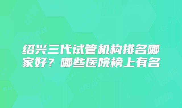 绍兴三代试管机构排名哪家好？哪些医院榜上有名