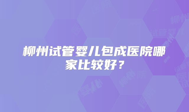柳州试管婴儿包成医院哪家比较好？