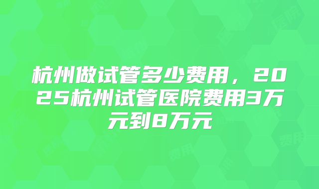 杭州做试管多少费用,2025杭州试管医院费用3万元到8万元