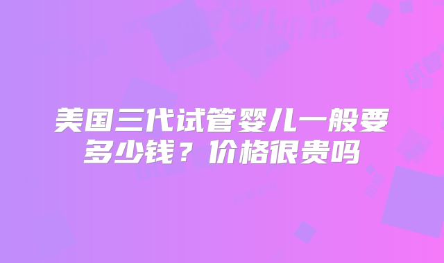 美国三代试管婴儿一般要多少钱?价格很贵吗