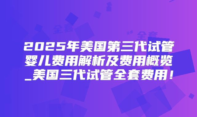 2025年美国第三代试管婴儿费用解析及费用概览_美国三代试管全套费用！