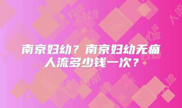 南京妇幼?南京妇幼无痛人流多少钱一次?