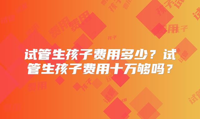 试管生孩子费用多少?试管生孩子费用十万够吗?
