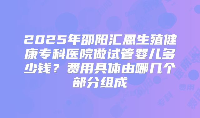 2025年邵阳汇恩生殖健康专科医院做试管婴儿多少钱？费用具体由哪几个部分组成