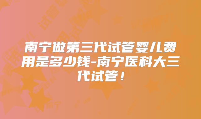 南宁做第三代试管婴儿费用是多少钱-南宁医科大三代试管！