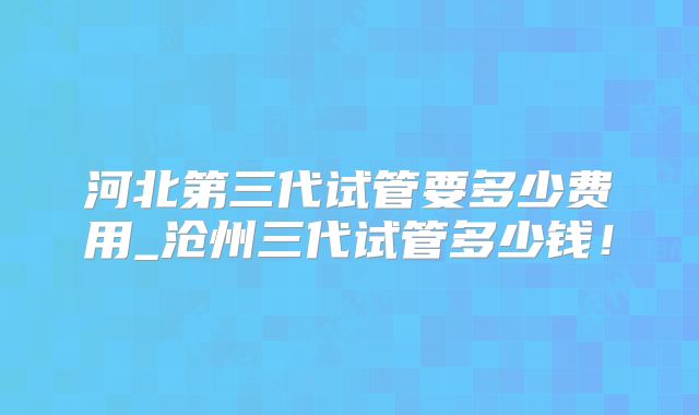 河北第三代试管要多少费用_沧州三代试管多少钱！