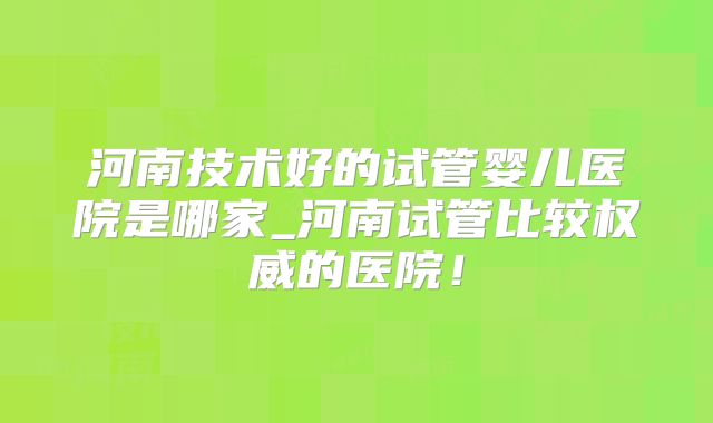 河南技术好的试管婴儿医院是哪家_河南试管比较权威的医院！