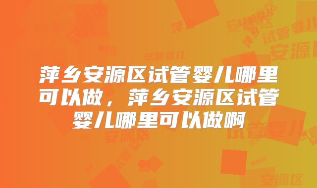萍乡安源区试管婴儿哪里可以做，萍乡安源区试管婴儿哪里可以做啊