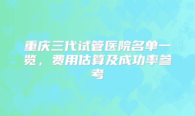 重庆三代试管医院名单一览，费用估算及成功率参考