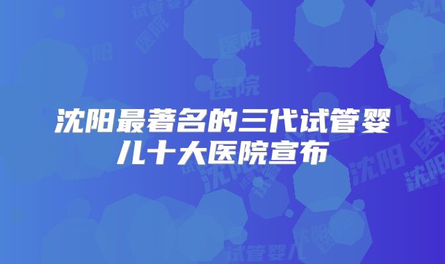 沈阳最著名的三代试管婴儿十大医院宣布