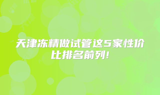 天津冻精做试管这5家性价比排名前列!