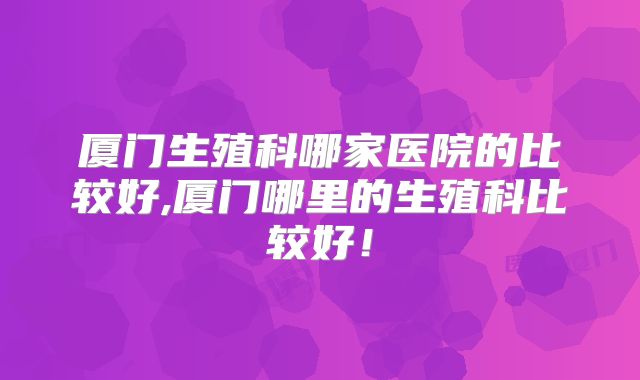厦门生殖科哪家医院的比较好,厦门哪里的生殖科比较好！