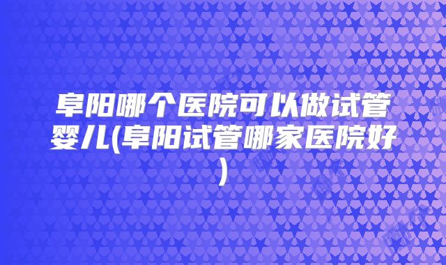 阜阳哪个医院可以做试管婴儿(阜阳试管哪家医院好)