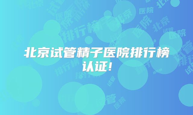 北京试管精子医院排行榜认证!