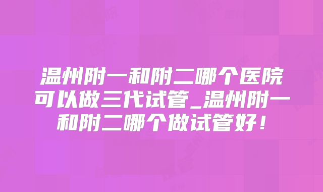 温州附一和附二哪个医院可以做三代试管_温州附一和附二哪个做试管好！