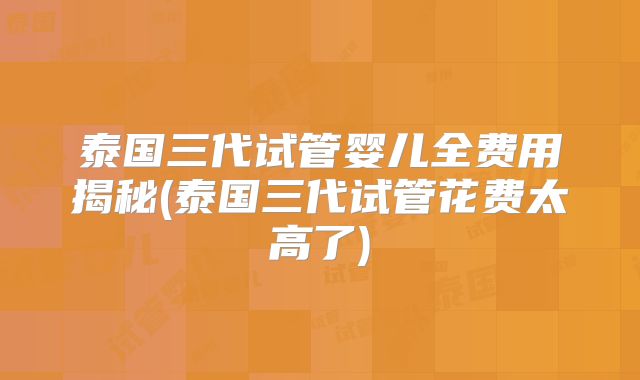 泰国三代试管婴儿全费用揭秘(泰国三代试管花费太高了)