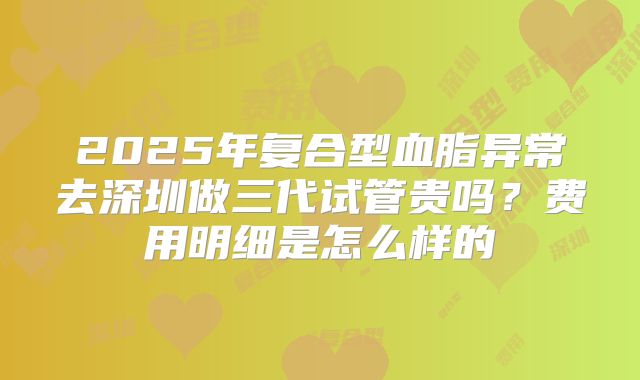 2025年复合型血脂异常去深圳做三代试管贵吗？费用明细是怎么样的