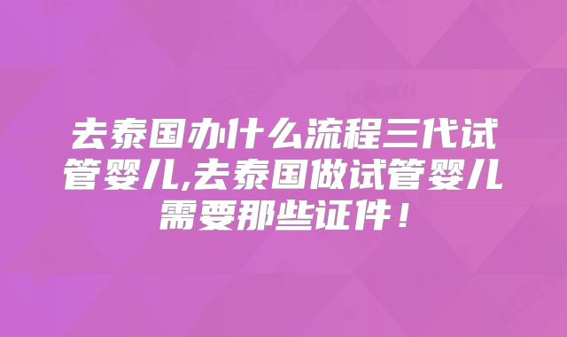 去泰国办什么流程三代试管婴儿,去泰国做试管婴儿需要那些证件！
