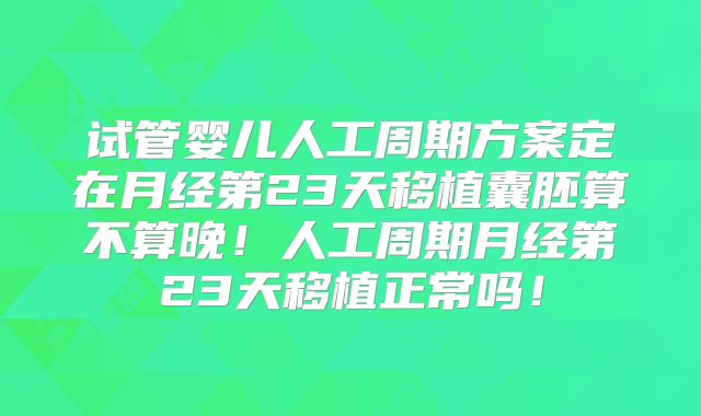 试管婴儿人工周期方案定在月经第23天移植囊胚算不算晚！人工周期月经第23天移植正常吗！