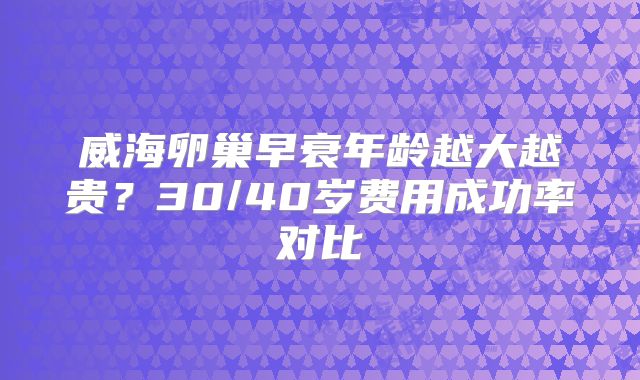 威海卵巢早衰年龄越大越贵？30/40岁费用成功率对比