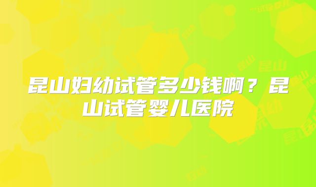 昆山妇幼试管多少钱啊？昆山试管婴儿医院
