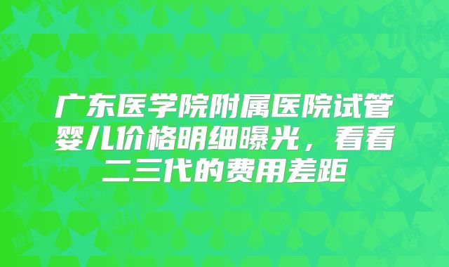 广东医学院附属医院试管婴儿价格明细曝光,看看二三代的费用差距