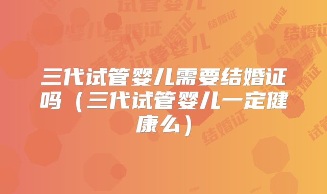 三代试管婴儿需要结婚证吗（三代试管婴儿一定健康么）