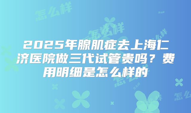 2025年腺肌症去上海仁济医院做三代试管贵吗？费用明细是怎么样的