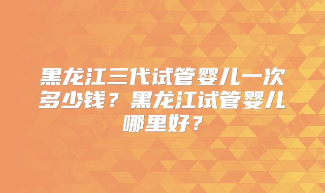 黑龙江三代试管婴儿一次多少钱？黑龙江试管婴儿哪里好？