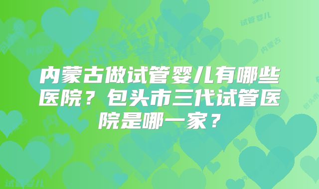 内蒙古做试管婴儿有哪些医院?包头市三代试管医院是哪一家?