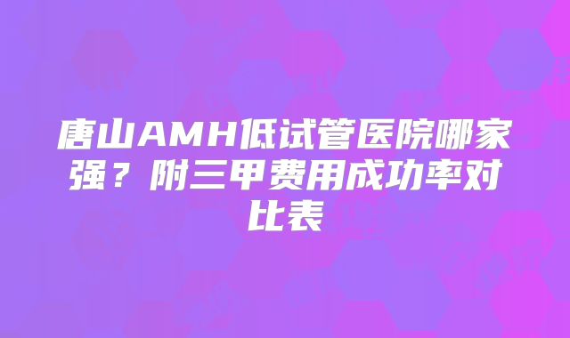 唐山AMH低试管医院哪家强？附三甲费用成功率对比表