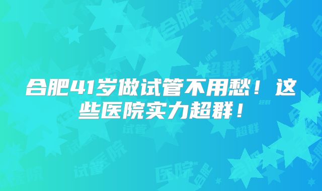 合肥41岁做试管不用愁！这些医院实力超群！